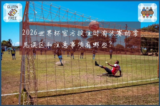2026世界杯官方投注时淘汰赛的常见误区和注意事项有哪些？